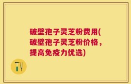 破壁孢子灵芝粉费用(破壁孢子灵芝粉价格，提高免疫力优选)