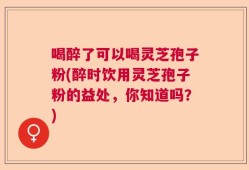 喝醉了可以喝灵芝孢子粉(醉时饮用灵芝孢子粉的益处，你知道吗？)