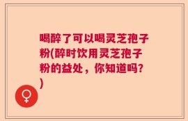 喝醉了可以喝灵芝孢子粉(醉时饮用灵芝孢子粉的益处，你知道吗？)