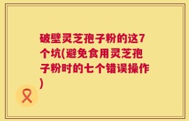 破壁灵芝孢子粉的这7个坑(避免食用灵芝孢子粉时的七个错误操作)
