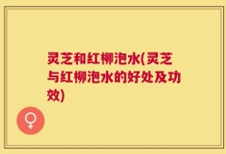 灵芝和红柳泡水(灵芝与红柳泡水的好处及功效)