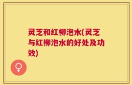 灵芝和红柳泡水(灵芝与红柳泡水的好处及功效)