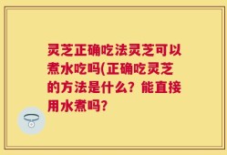 灵芝正确吃法灵芝可以煮水吃吗(正确吃灵芝的方法是什么？能直接用水煮吗？