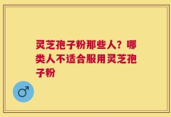 灵芝孢子粉那些人？哪类人不适合服用灵芝孢子粉