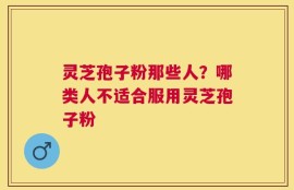 灵芝孢子粉那些人？哪类人不适合服用灵芝孢子粉
