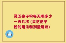 灵芝孢子粉每天喝多少一天几次 (灵芝孢子粉的用法和剂量建议)