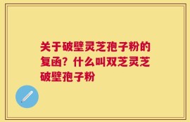 关于破壁灵芝孢子粉的复函？什么叫双芝灵芝破壁孢子粉