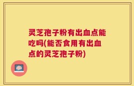 灵芝孢子粉有出血点能吃吗(能否食用有出血点的灵芝孢子粉)