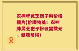 农神牌灵芝孢子粉价格图片(价廉物美！农神牌灵芝孢子粉仅需数元，健康易得)