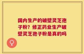 国内生产的破壁灵芝孢子粉？修正药业生产破壁灵芝孢子粉是真的吗