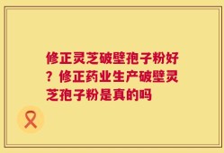 修正灵芝破壁孢子粉好？修正药业生产破壁灵芝孢子粉是真的吗