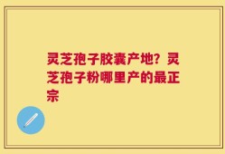 灵芝孢子胶囊产地？灵芝孢子粉哪里产的最正宗