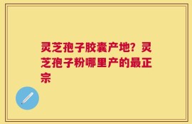 灵芝孢子胶囊产地？灵芝孢子粉哪里产的最正宗