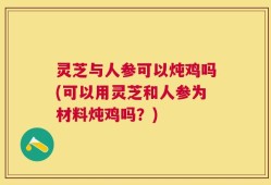 灵芝与人参可以炖鸡吗(可以用灵芝和人参为材料炖鸡吗？)