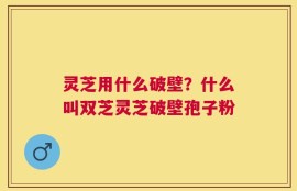 灵芝用什么破壁？什么叫双芝灵芝破壁孢子粉