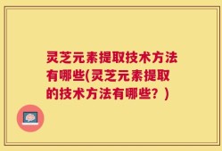 灵芝元素提取技术方法有哪些(灵芝元素提取的技术方法有哪些？)