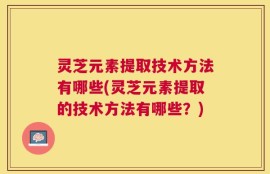 灵芝元素提取技术方法有哪些(灵芝元素提取的技术方法有哪些？)