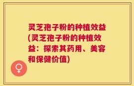 灵芝孢子粉的种植效益(灵芝孢子粉的种植效益：探索其药用、美容和保健价值)