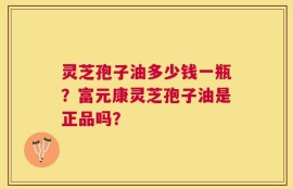 灵芝孢子油多少钱一瓶？富元康灵芝孢子油是正品吗？