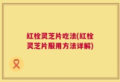 红栓灵芝片吃法(红栓灵芝片服用方法详解)