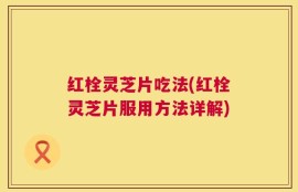 红栓灵芝片吃法(红栓灵芝片服用方法详解)