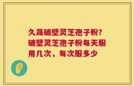 久晟破壁灵芝孢子粉？破壁灵芝孢子粉每天服用几次，每次服多少