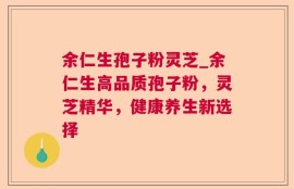 余仁生孢子粉灵芝_余仁生高品质孢子粉，灵芝精华，健康养生新选择