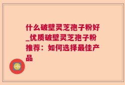 什么破壁灵芝孢子粉好_优质破壁灵芝孢子粉推荐：如何选择最佳产品