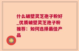 什么破壁灵芝孢子粉好_优质破壁灵芝孢子粉推荐：如何选择最佳产品