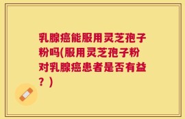 乳腺癌能服用灵芝孢子粉吗(服用灵芝孢子粉对乳腺癌患者是否有益？)