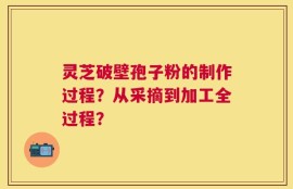 灵芝破壁孢子粉的制作过程？从采摘到加工全过程？