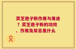 灵芝孢子粉作用与用途 ？灵芝孢子粉的功效、作用及禁忌是什么