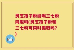 灵芝孢子粉能喝三七粉同服吗(灵芝孢子粉和三七粉可同时摄取吗？)