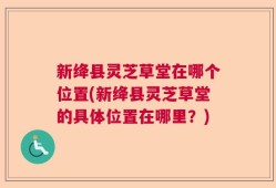 新绛县灵芝草堂在哪个位置(新绛县灵芝草堂的具体位置在哪里？)