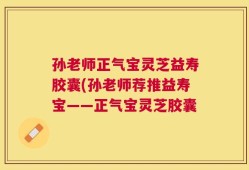 孙老师正气宝灵芝益寿胶囊(孙老师荐推益寿宝——正气宝灵芝胶囊