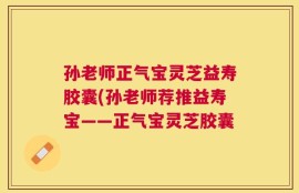孙老师正气宝灵芝益寿胶囊(孙老师荐推益寿宝——正气宝灵芝胶囊