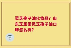 灵芝孢子油化妆品？山东芝圣堂灵芝孢子油口碑怎么样？