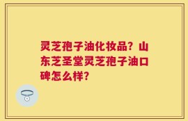 灵芝孢子油化妆品？山东芝圣堂灵芝孢子油口碑怎么样？