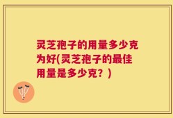 灵芝孢子的用量多少克为好(灵芝孢子的最佳用量是多少克？)