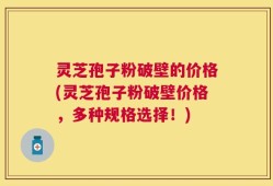 灵芝孢子粉破壁的价格(灵芝孢子粉破壁价格，多种规格选择！)