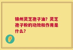 锦州灵芝孢子油？灵芝孢子粉的功效和作用是什么？