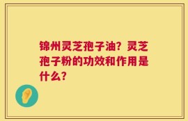 锦州灵芝孢子油？灵芝孢子粉的功效和作用是什么？