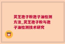 灵芝孢子粉孢子油检测方法_灵芝孢子粉与孢子油检测技术研究