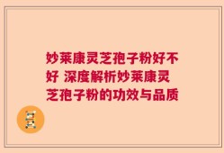 妙莱康灵芝孢子粉好不好 深度解析妙莱康灵芝孢子粉的功效与品质