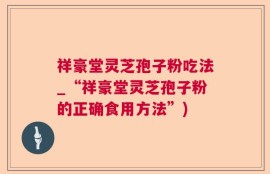 祥豪堂灵芝孢子粉吃法_“祥豪堂灵芝孢子粉的正确食用方法”)