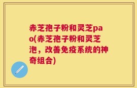 赤芝孢子粉和灵芝pao(赤芝孢子粉和灵芝泡，改善免疫系统的神奇组合)