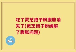 吃了灵芝孢子粉腹胀消失了(灵芝孢子粉缓解了腹胀问题)