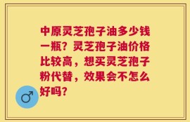 中原灵芝孢子油多少钱一瓶？灵芝孢子油价格比较高，想买灵芝孢子粉代替，效果会不怎么好吗？