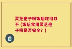 灵芝孢子粉饭后吃可以不 (饭后食用灵芝孢子粉是否安全？)