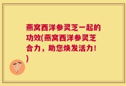 燕窝西洋参灵芝一起的功效(燕窝西洋参灵芝合力，助您焕发活力！)